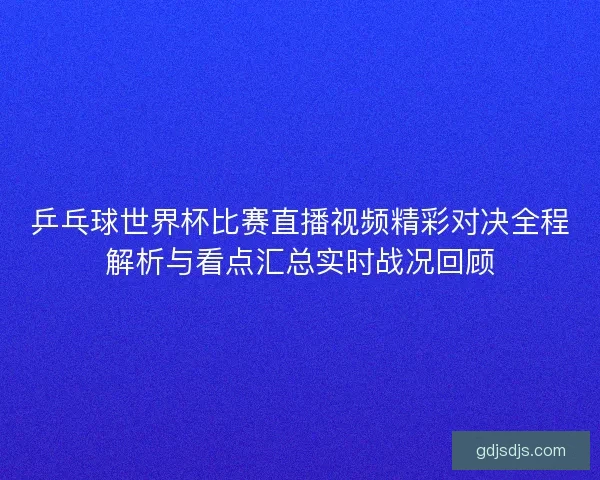乒乓球世界杯比赛直播视频精彩对决全程解析与看点汇总实时战况回顾