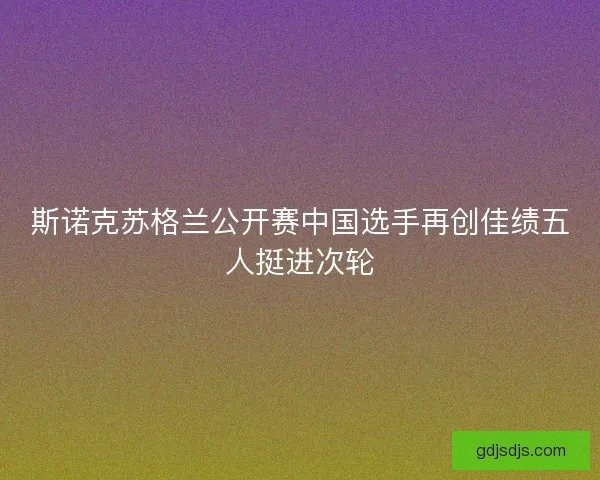 斯诺克苏格兰公开赛中国选手再创佳绩五人挺进次轮