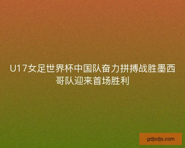 U17女足世界杯中国队奋力拼搏战胜墨西哥队迎来首场胜利