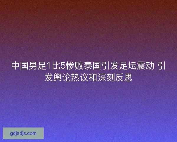 中国男足1比5惨败泰国引发足坛震动 引发舆论热议和深刻反思