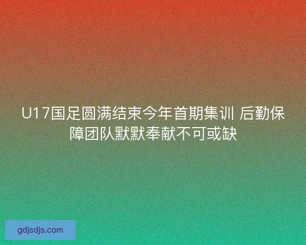 U17国足圆满结束今年首期集训 后勤保障团队默默奉献不可或缺