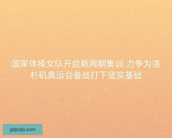 国家体操女队开启新周期集训 力争为洛杉矶奥运会备战打下坚实基础
